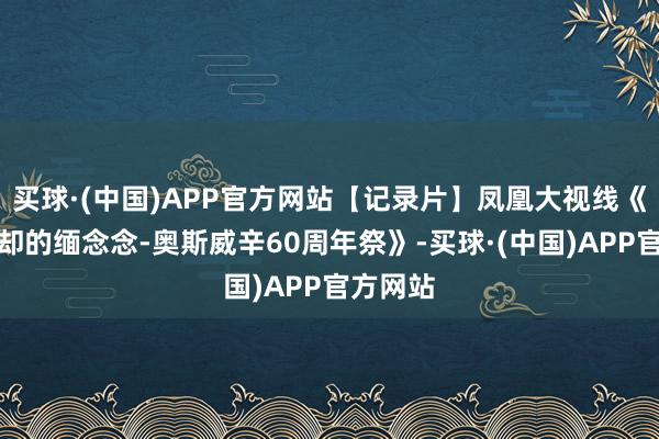 买球·(中国)APP官方网站【记录片】凤凰大视线《为了忘却的缅念念-奥斯威辛60周年祭》-买球·(中国)APP官方网站