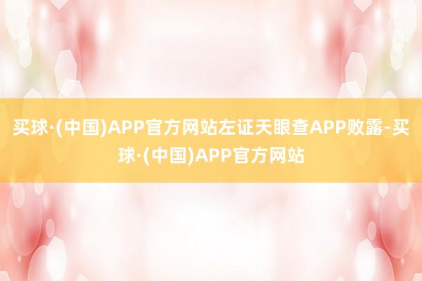 买球·(中国)APP官方网站左证天眼查APP败露-买球·(中国)APP官方网站