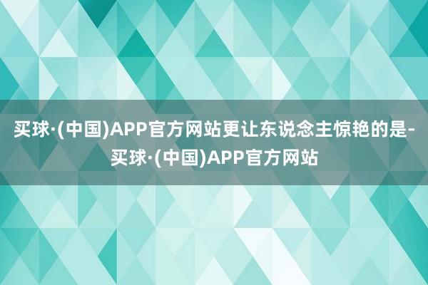 买球·(中国)APP官方网站更让东说念主惊艳的是-买球·(中国)APP官方网站