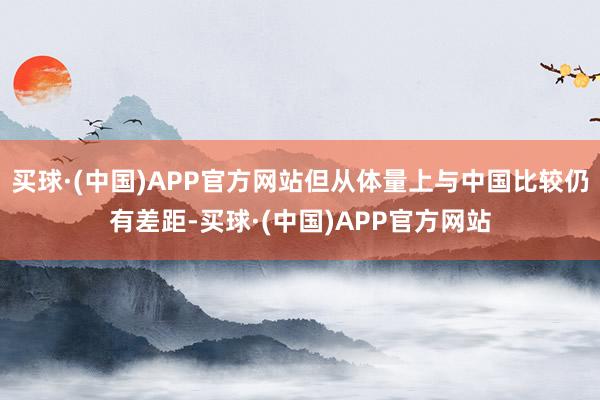 买球·(中国)APP官方网站但从体量上与中国比较仍有差距-买球·(中国)APP官方网站