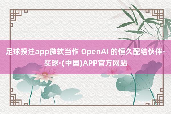 足球投注app微软当作 OpenAI 的恒久配结伙伴-买球·(中国)APP官方网站