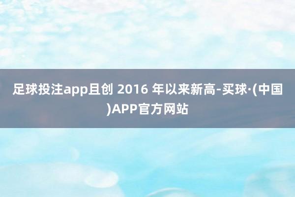 足球投注app且创 2016 年以来新高-买球·(中国)APP官方网站