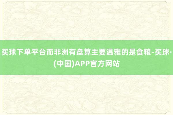 买球下单平台而非洲有盘算主要温雅的是食粮-买球·(中国)APP官方网站