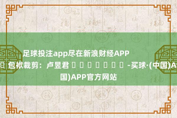 足球投注app尽在新浪财经APP            						包袱裁剪：卢昱君 							-买球·(中国)APP官方网站