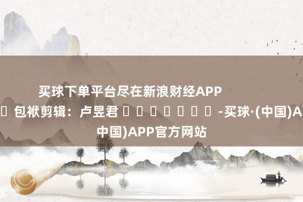 买球下单平台尽在新浪财经APP            						包袱剪辑：卢昱君 							-买球·(中国)APP官方网站