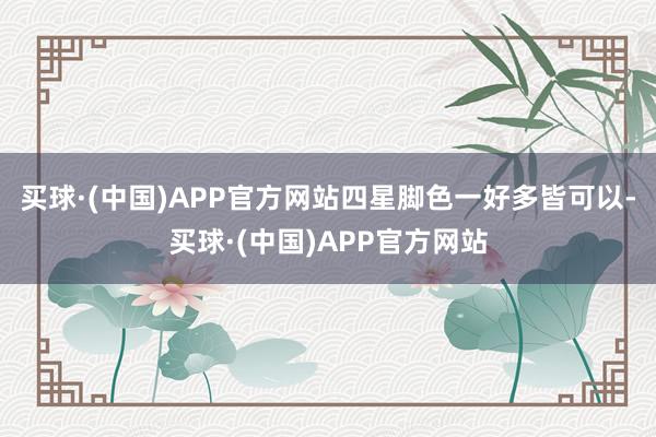 买球·(中国)APP官方网站四星脚色一好多皆可以-买球·(中国)APP官方网站