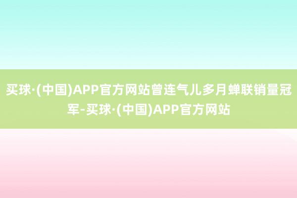 买球·(中国)APP官方网站曾连气儿多月蝉联销量冠军-买球·(中国)APP官方网站