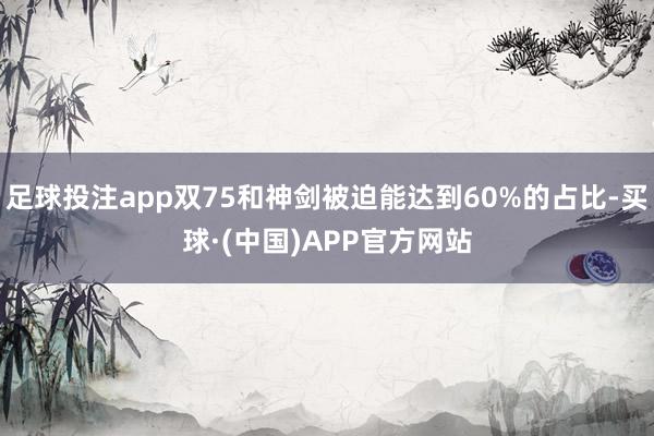 足球投注app双75和神剑被迫能达到60%的占比-买球·(中国)APP官方网站