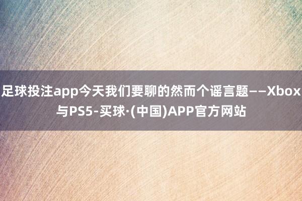 足球投注app今天我们要聊的然而个谣言题——Xbox与PS5-买球·(中国)APP官方网站