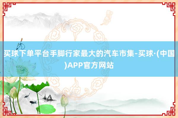 买球下单平台手脚行家最大的汽车市集-买球·(中国)APP官方网站