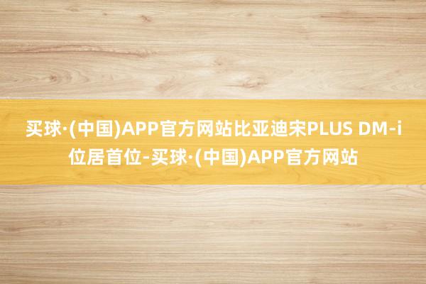 买球·(中国)APP官方网站比亚迪宋PLUS DM-i位居首位-买球·(中国)APP官方网站