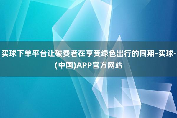 买球下单平台让破费者在享受绿色出行的同期-买球·(中国)APP官方网站