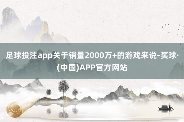 足球投注app关于销量2000万+的游戏来说-买球·(中国)APP官方网站