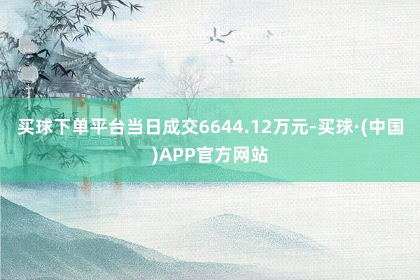 买球下单平台当日成交6644.12万元-买球·(中国)APP官方网站