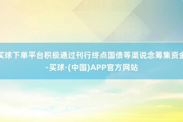 买球下单平台积极通过刊行终点国债等渠说念筹集资金-买球·(中国)APP官方网站