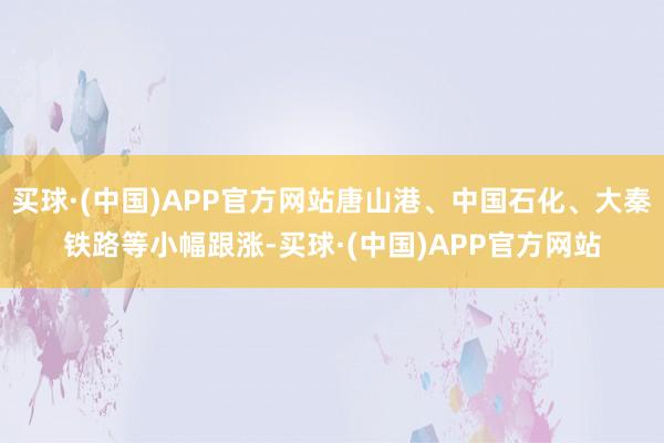 买球·(中国)APP官方网站唐山港、中国石化、大秦铁路等小幅跟涨-买球·(中国)APP官方网站