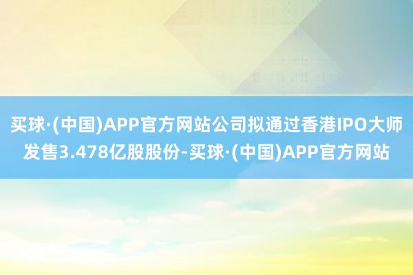 买球·(中国)APP官方网站公司拟通过香港IPO大师发售3.478亿股股份-买球·(中国)APP官方网站