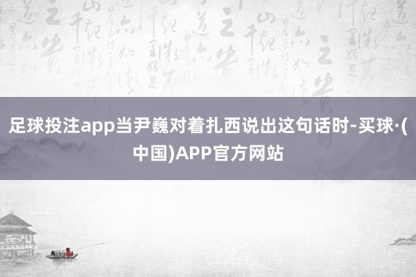 足球投注app当尹巍对着扎西说出这句话时-买球·(中国)APP官方网站