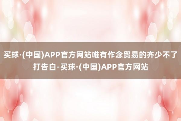 买球·(中国)APP官方网站唯有作念贸易的齐少不了打告白-买球·(中国)APP官方网站