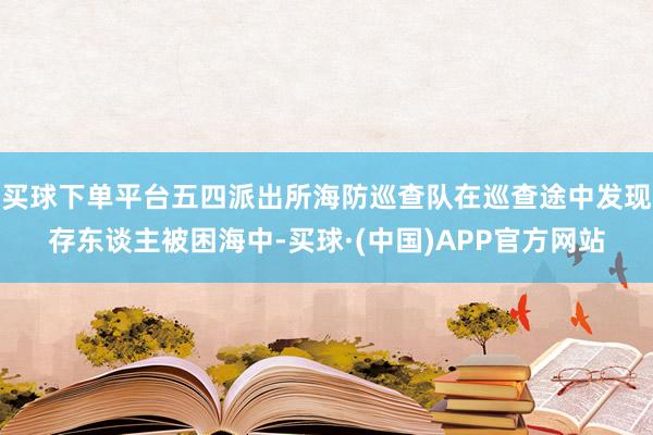 买球下单平台五四派出所海防巡查队在巡查途中发现存东谈主被困海中-买球·(中国)APP官方网站