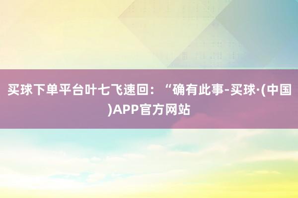 买球下单平台叶七飞速回：“确有此事-买球·(中国)APP官方网站