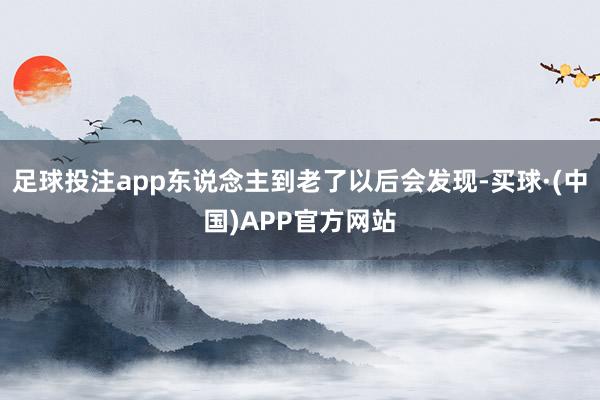 足球投注app东说念主到老了以后会发现-买球·(中国)APP官方网站