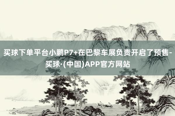 买球下单平台小鹏P7+在巴黎车展负责开启了预售-买球·(中国)APP官方网站