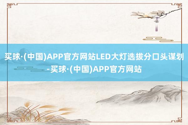 买球·(中国)APP官方网站LED大灯选拔分口头谋划-买球·(中国)APP官方网站