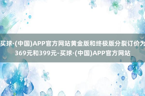 买球·(中国)APP官方网站黄金版和终极版分裂订价为369元和399元-买球·(中国)APP官方网站