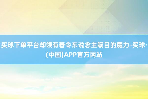 买球下单平台却领有着令东说念主瞩目的魔力-买球·(中国)APP官方网站