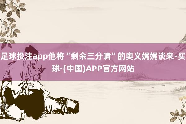 足球投注app他将“剩余三分啸”的奥义娓娓谈来-买球·(中国)APP官方网站