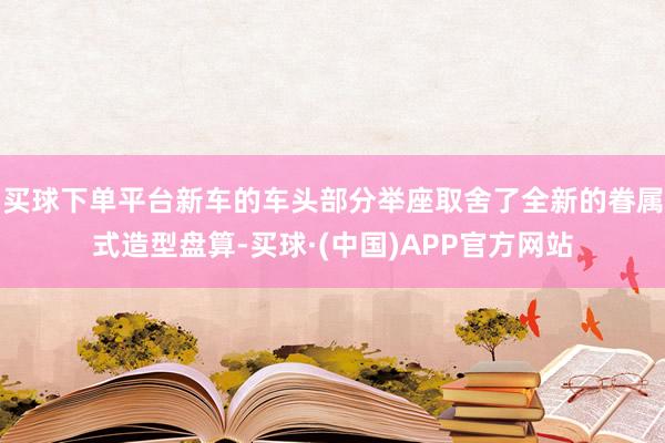 买球下单平台新车的车头部分举座取舍了全新的眷属式造型盘算-买球·(中国)APP官方网站