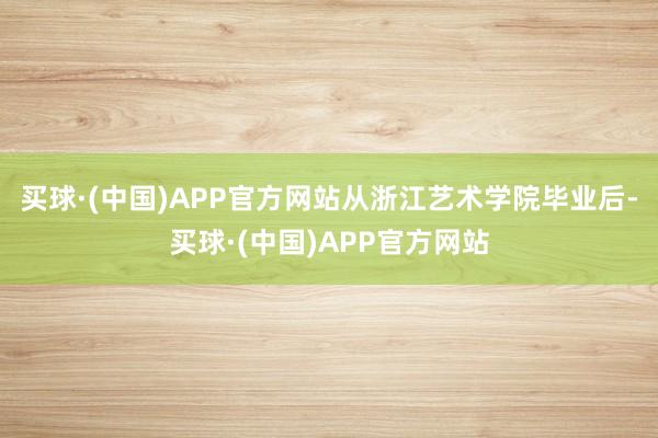 买球·(中国)APP官方网站从浙江艺术学院毕业后-买球·(中国)APP官方网站