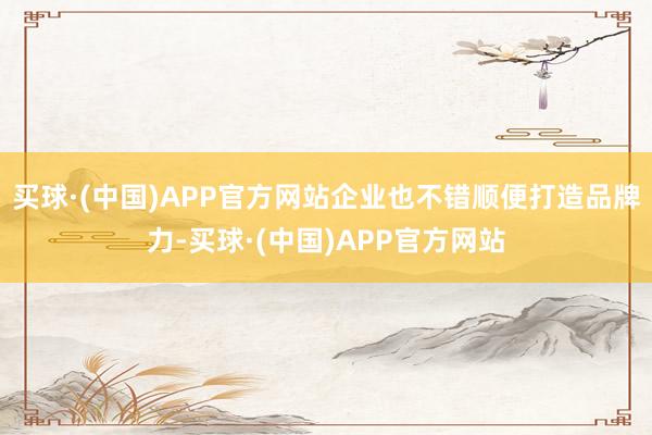 买球·(中国)APP官方网站企业也不错顺便打造品牌力-买球·(中国)APP官方网站