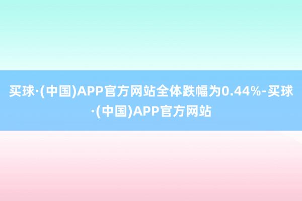 买球·(中国)APP官方网站全体跌幅为0.44%-买球·(中国)APP官方网站