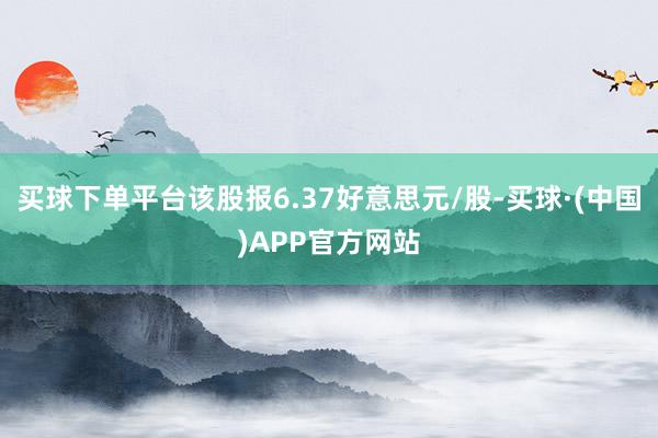 买球下单平台该股报6.37好意思元/股-买球·(中国)APP官方网站