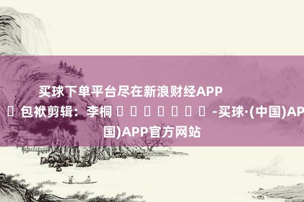 买球下单平台尽在新浪财经APP            						包袱剪辑：李桐 							-买球·(中国)APP官方网站