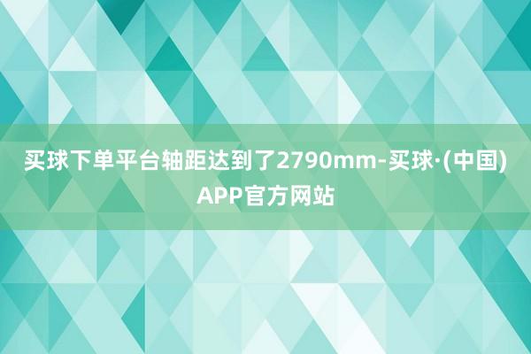 买球下单平台轴距达到了2790mm-买球·(中国)APP官方网站