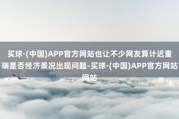 买球·(中国)APP官方网站也让不少网友算计迟重瑞是否经济景况出现问题-买球·(中国)APP官方网站