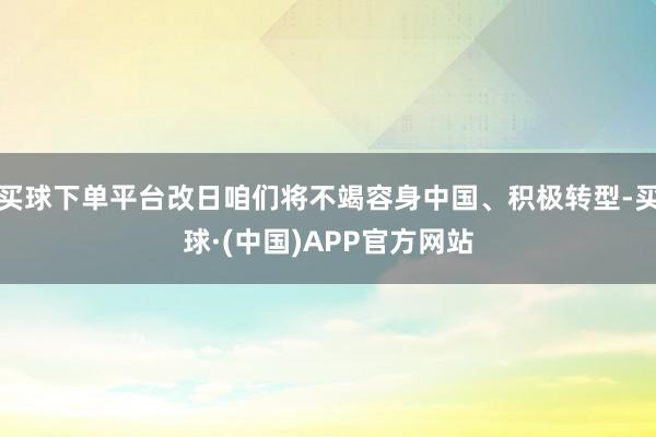 买球下单平台改日咱们将不竭容身中国、积极转型-买球·(中国)APP官方网站