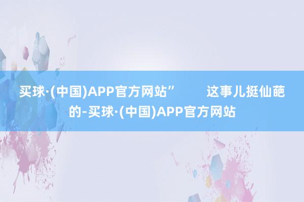 买球·(中国)APP官方网站”        这事儿挺仙葩的-买球·(中国)APP官方网站