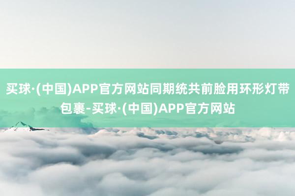 买球·(中国)APP官方网站同期统共前脸用环形灯带包裹-买球·(中国)APP官方网站