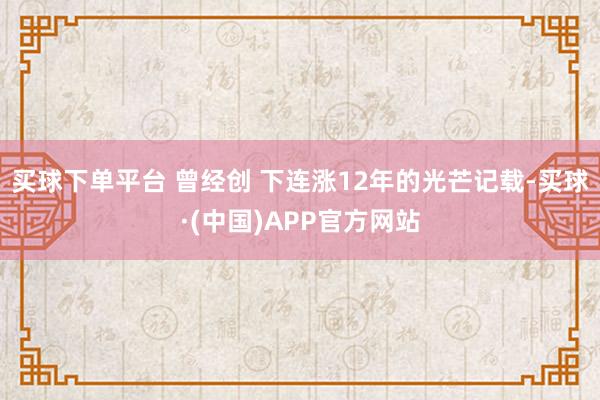 买球下单平台 曾经创 下连涨12年的光芒记载-买球·(中国)APP官方网站