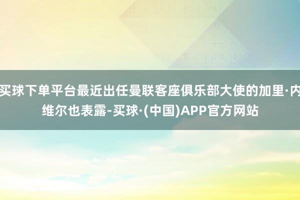 买球下单平台最近出任曼联客座俱乐部大使的加里·内维尔也表露-买球·(中国)APP官方网站