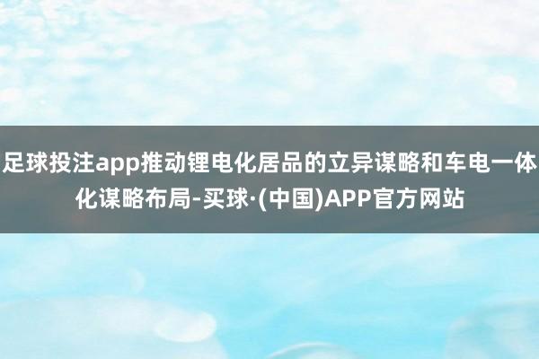 足球投注app推动锂电化居品的立异谋略和车电一体化谋略布局-买球·(中国)APP官方网站