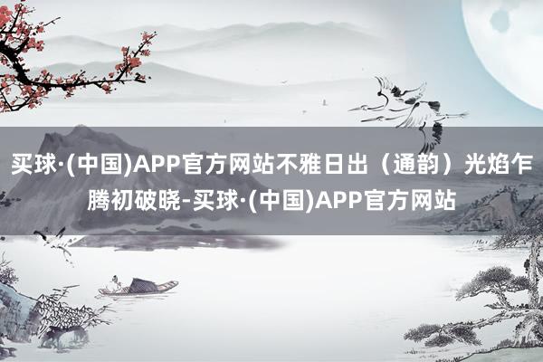 买球·(中国)APP官方网站不雅日出（通韵）光焰乍腾初破晓-买球·(中国)APP官方网站