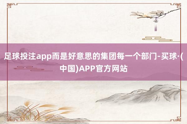 足球投注app而是好意思的集团每一个部门-买球·(中国)APP官方网站