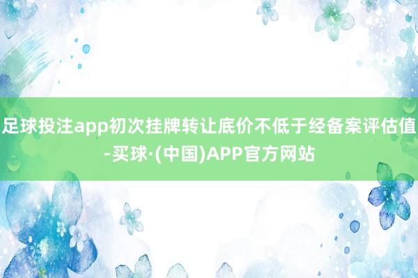 足球投注app初次挂牌转让底价不低于经备案评估值-买球·(中国)APP官方网站