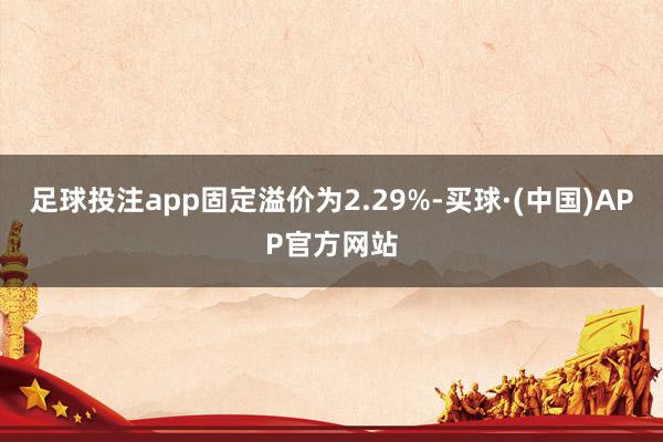 足球投注app固定溢价为2.29%-买球·(中国)APP官方网站