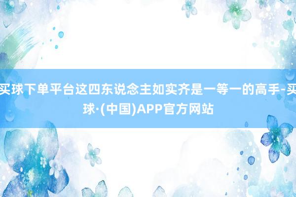 买球下单平台这四东说念主如实齐是一等一的高手-买球·(中国)APP官方网站